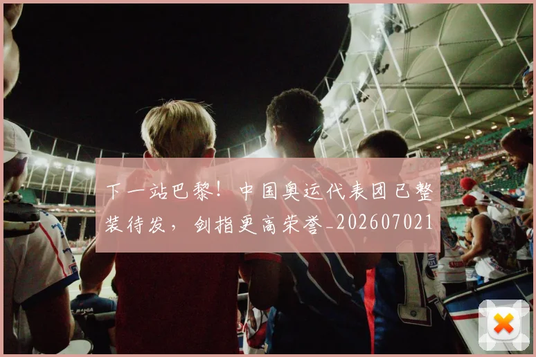 下一站巴黎!中国奥运代表团已整装待发,剑指更高荣誉_20260702173216_20260715184915